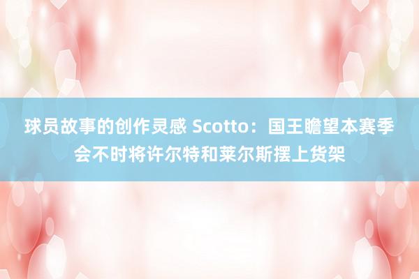 球员故事的创作灵感 Scotto：国王瞻望本赛季会不时将许尔特和莱尔斯摆上货架