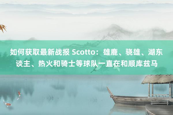 如何获取最新战报 Scotto：雄鹿、骁雄、湖东谈主、热火和骑士等球队一直在和顺库兹马