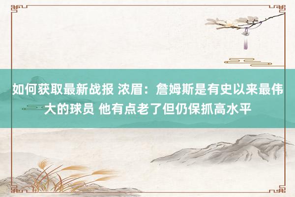 如何获取最新战报 浓眉：詹姆斯是有史以来最伟大的球员 他有点老了但仍保抓高水平