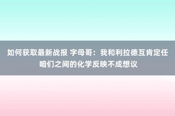 如何获取最新战报 字母哥：我和利拉德互肯定任 咱们之间的化学反映不成想议