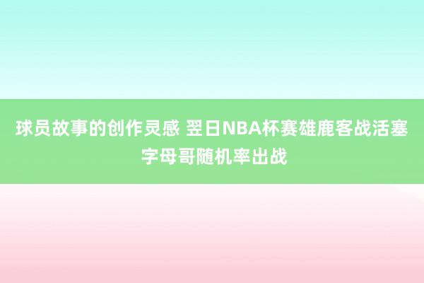 球员故事的创作灵感 翌日NBA杯赛雄鹿客战活塞 字母哥随机率出战