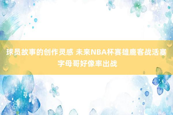 球员故事的创作灵感 未来NBA杯赛雄鹿客战活塞 字母哥好像率出战