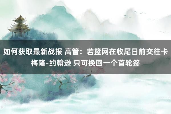 如何获取最新战报 高管：若篮网在收尾日前交往卡梅隆-约翰逊 只可换回一个首轮签