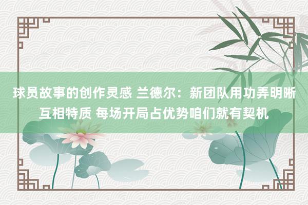 球员故事的创作灵感 兰德尔：新团队用功弄明晰互相特质 每场开局占优势咱们就有契机