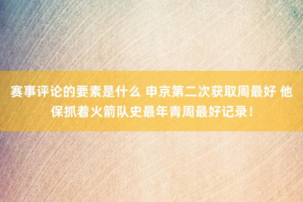 赛事评论的要素是什么 申京第二次获取周最好 他保抓着火箭队史最年青周最好记录！