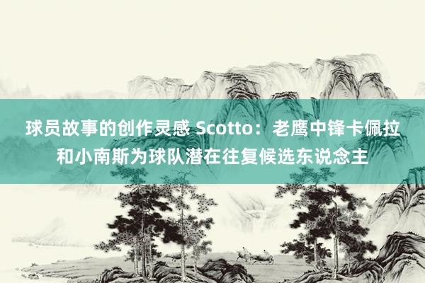 球员故事的创作灵感 Scotto：老鹰中锋卡佩拉和小南斯为球队潜在往复候选东说念主