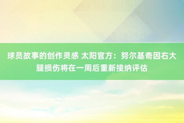 球员故事的创作灵感 太阳官方：努尔基奇因右大腿损伤将在一周后重新接纳评估